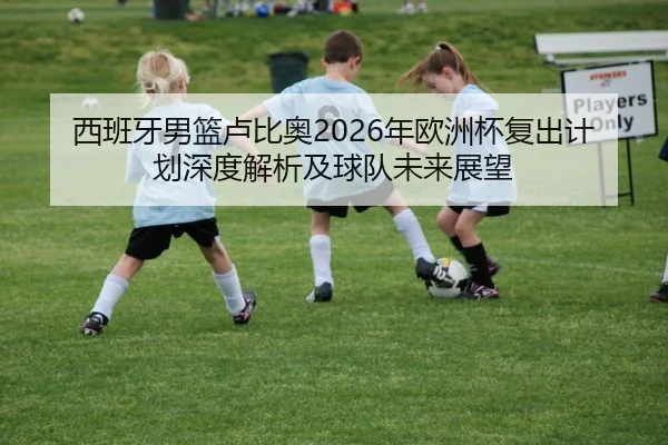 西班牙男篮卢比奥2026年欧洲杯复出计划深度解析及球队未来展望