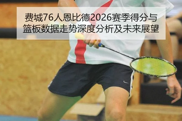 费城76人恩比德2026赛季得分与篮板数据走势深度分析及未来展望