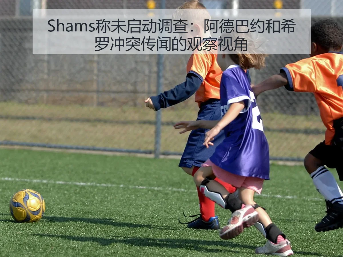 Shams称未启动调查:阿德巴约和希罗冲突传闻的观察视角